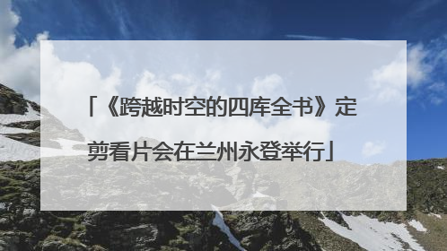 《跨越时空的四库全书》定剪看片会在兰州永登举行