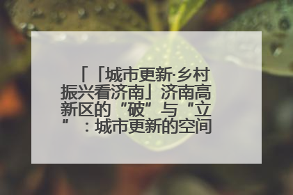 「城市更新·乡村振兴看济南」济南高新区的“破”与“立”：城市更新的空间密码与品质进阶