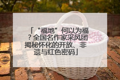 “福地”何以为福？全国名作家采风团揭秘怀化的开放、非遗与红色密码