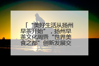 “美好生活从扬州早茶开始”，扬州早茶文化周暨“世界美食之都”创新发展交流活动启幕