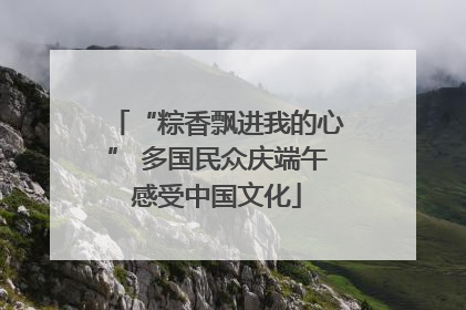 “粽香飘进我的心” 多国民众庆端午感受中国文化