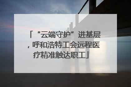 “云端守护”进基层，呼和浩特工会远程医疗精准触达职工