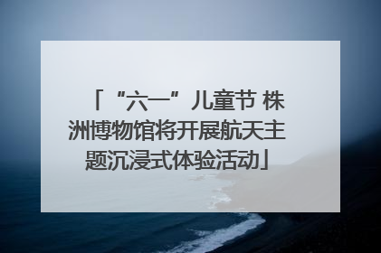 “六一”儿童节 株洲博物馆将开展航天主题沉浸式体验活动
