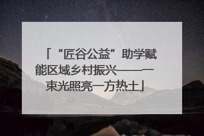 “匠谷公益”助学赋能区域乡村振兴——一束光照亮一方热土