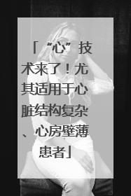 “心”技术来了！尤其适用于心脏结构复杂、心房壁薄患者