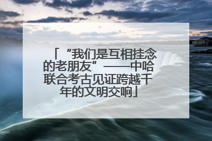 “我们是互相挂念的老朋友”——中哈联合考古见证跨越千年的文明交响