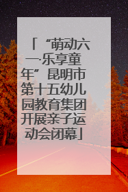 “萌动六一·乐享童年”昆明市第十五幼儿园教育集团开展亲子运动会闭幕