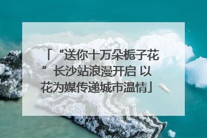 “送你十万朵栀子花”长沙站浪漫开启 以花为媒传递城市温情