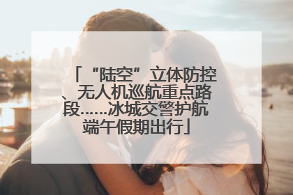 “陆空”立体防控、无人机巡航重点路段……冰城交警护航端午假期出行