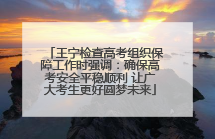 王宁检查高考组织保障工作时强调：确保高考安全平稳顺利 让广大考生更好圆梦未来