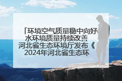 环境空气质量稳中向好 水环境质量持续改善 河北省生态环境厅发布《2024年河北省生态环境状况公报》