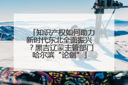 知识产权如何助力新时代东北全面振兴？黑吉辽蒙主管部门哈尔滨“论剑”