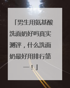 男生用氨基酸洗面奶好吗真实测评，什么洗面奶最好用排行第一！
