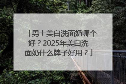 男士美白洗面奶哪个好？2025年美白洗面奶什么牌子好用？