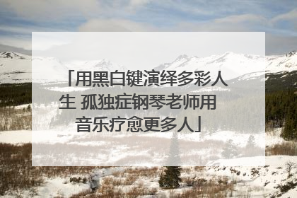 用黑白键演绎多彩人生 孤独症钢琴老师用音乐疗愈更多人