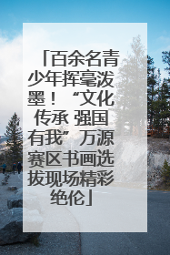 百余名青少年挥毫泼墨！“文化传承 强国有我”万源赛区书画选拔现场精彩绝伦