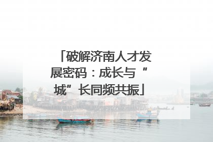 破解济南人才发展密码：成长与“城”长同频共振