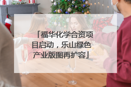 福华化学合资项目启动，乐山绿色产业版图再扩容