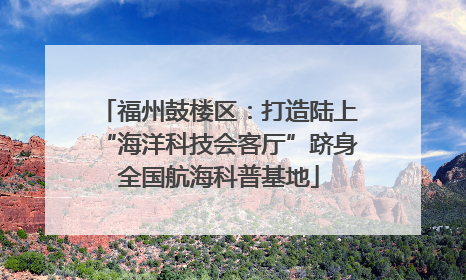 福州鼓楼区：打造陆上“海洋科技会客厅”跻身全国航海科普基地