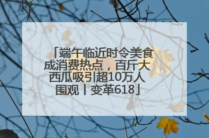 端午临近时令美食成消费热点，百斤大西瓜吸引超10万人围观丨变革618