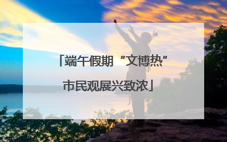 端午假期“文博热” 市民观展兴致浓