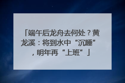 端午后龙舟去何处？黄龙溪：将到水中“沉睡”，明年再“上班”