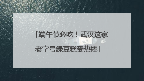 端午节必吃！武汉这家老字号绿豆糕受热捧