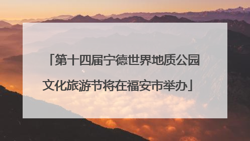 第十四届宁德世界地质公园文化旅游节将在福安市举办