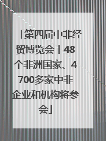 第四届中非经贸博览会丨48个非洲国家、4700多家中非企业和机构将参会