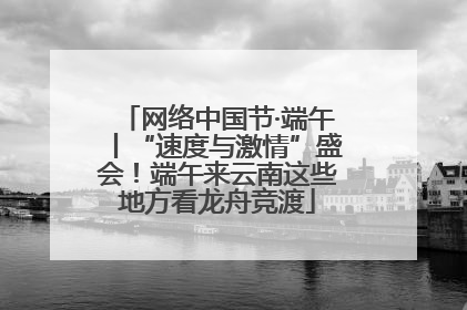 网络中国节·端午丨“速度与激情”盛会！端午来云南这些地方看龙舟竞渡
