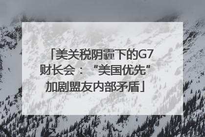 美关税阴霾下的G7财长会：“美国优先”加剧盟友内部矛盾