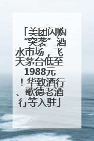 美团闪购“突袭”酒水市场，飞天茅台低至1988元！华致酒行、歌德老酒行等入驻