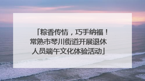 粽香传情，巧手纳福！常熟市琴川街道开展退休人员端午文化体验活动