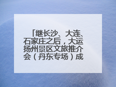 继长沙、大连、石家庄之后，大运扬州景区文旅推介会（丹东专场）成功举办