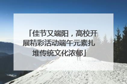 佳节又端阳，高校开展精彩活动端午元素扎堆传统文化浓郁