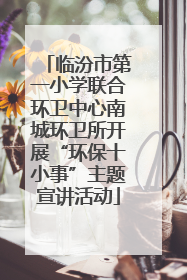 临汾市第一小学联合环卫中心南城环卫所开展“环保十小事”主题宣讲活动