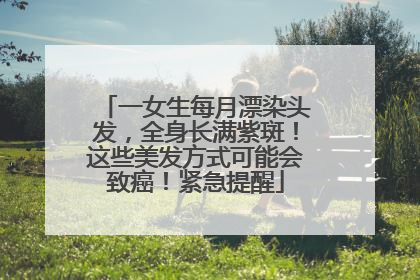 一女生每月漂染头发，全身长满紫斑！这些美发方式可能会致癌！紧急提醒