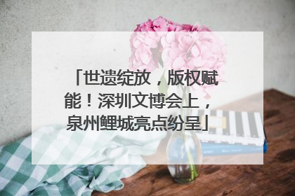 世遗绽放，版权赋能！深圳文博会上，泉州鲤城亮点纷呈