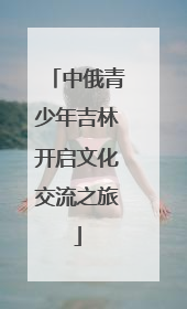 中俄青少年吉林开启文化交流之旅