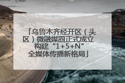 乌鲁木齐经开区（头区）微融媒圈正式成立 构建“1+5+N”全媒体传播新格局