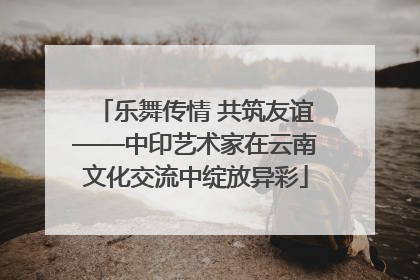 乐舞传情 共筑友谊——中印艺术家在云南文化交流中绽放异彩
