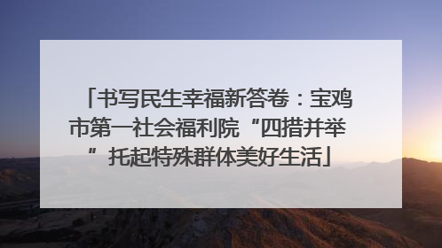 书写民生幸福新答卷：宝鸡市第一社会福利院“四措并举”托起特殊群体美好生活