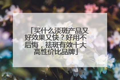买什么淡斑产品又好效果又快？好用不后悔，祛斑有效十大高性价比品牌