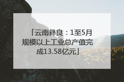 云南彝良：1至5月规模以上工业总产值完成13.58亿元