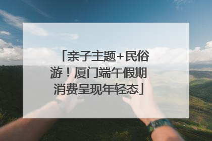 亲子主题+民俗游！厦门端午假期消费呈现年轻态