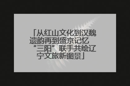 从红山文化到汉魏遗韵再到盛京记忆 “三阳”联手共绘辽宁文旅新图景