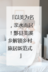 以美为名，亲水而居！黟县美溪乡解锁乡村旅居新范式