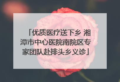 优质医疗送下乡 湘潭市中心医院南院区专家团队赴排头乡义诊