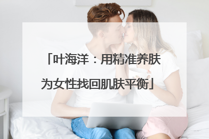 叶海洋：用精准养肤为女性找回肌肤平衡