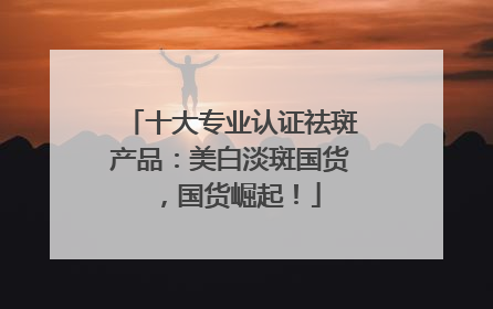 十大专业认证祛斑产品：美白淡斑国货，国货崛起！